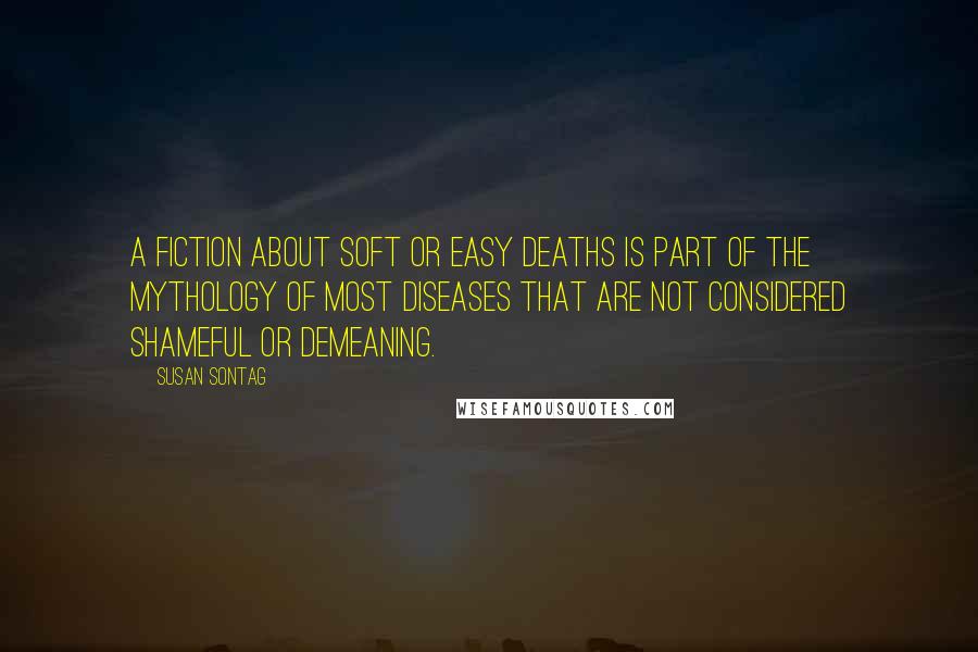 Susan Sontag Quotes: A fiction about soft or easy deaths is part of the mythology of most diseases that are not considered shameful or demeaning.