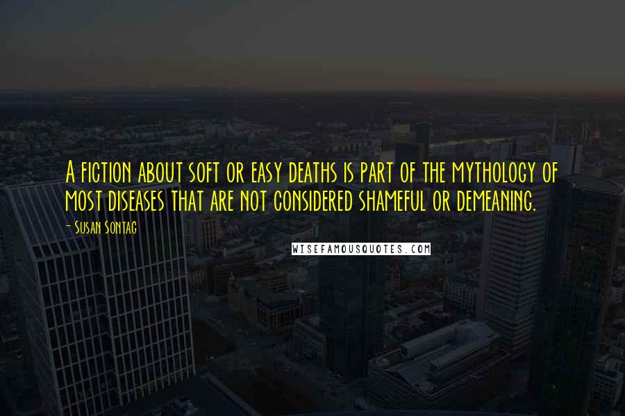 Susan Sontag Quotes: A fiction about soft or easy deaths is part of the mythology of most diseases that are not considered shameful or demeaning.