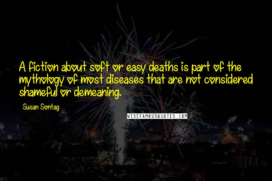 Susan Sontag Quotes: A fiction about soft or easy deaths is part of the mythology of most diseases that are not considered shameful or demeaning.