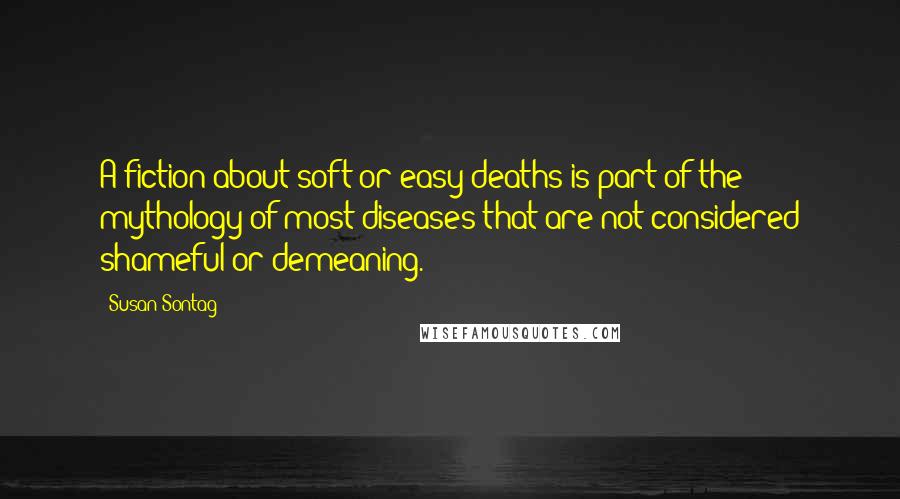 Susan Sontag Quotes: A fiction about soft or easy deaths is part of the mythology of most diseases that are not considered shameful or demeaning.