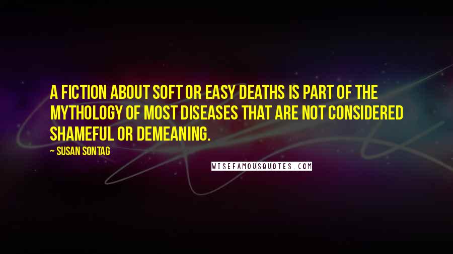 Susan Sontag Quotes: A fiction about soft or easy deaths is part of the mythology of most diseases that are not considered shameful or demeaning.