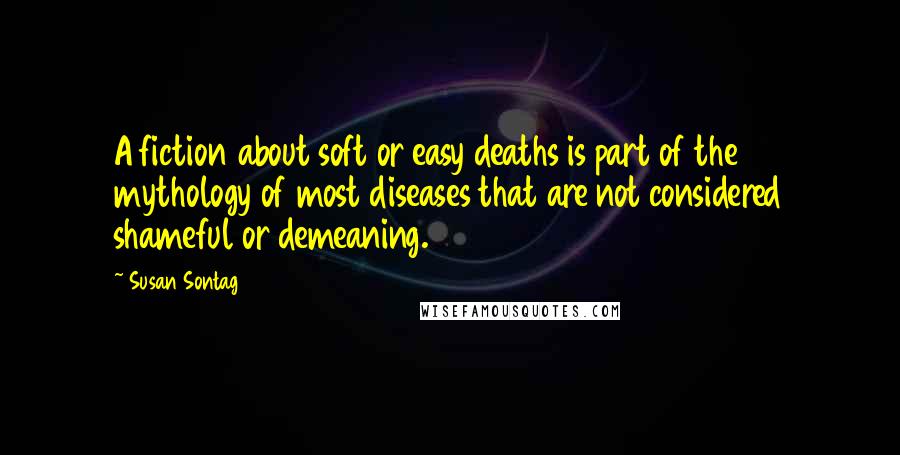 Susan Sontag Quotes: A fiction about soft or easy deaths is part of the mythology of most diseases that are not considered shameful or demeaning.