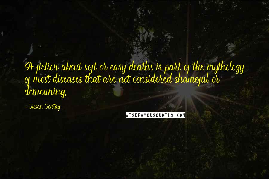 Susan Sontag Quotes: A fiction about soft or easy deaths is part of the mythology of most diseases that are not considered shameful or demeaning.