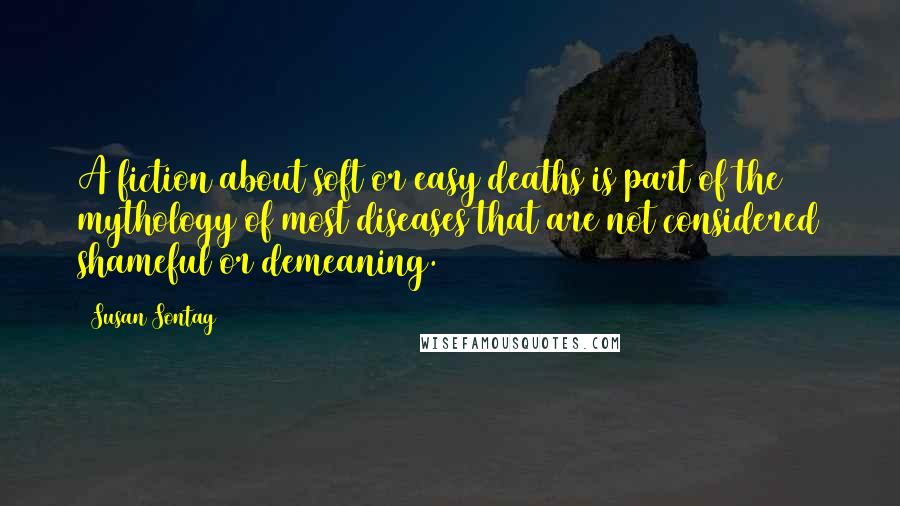 Susan Sontag Quotes: A fiction about soft or easy deaths is part of the mythology of most diseases that are not considered shameful or demeaning.