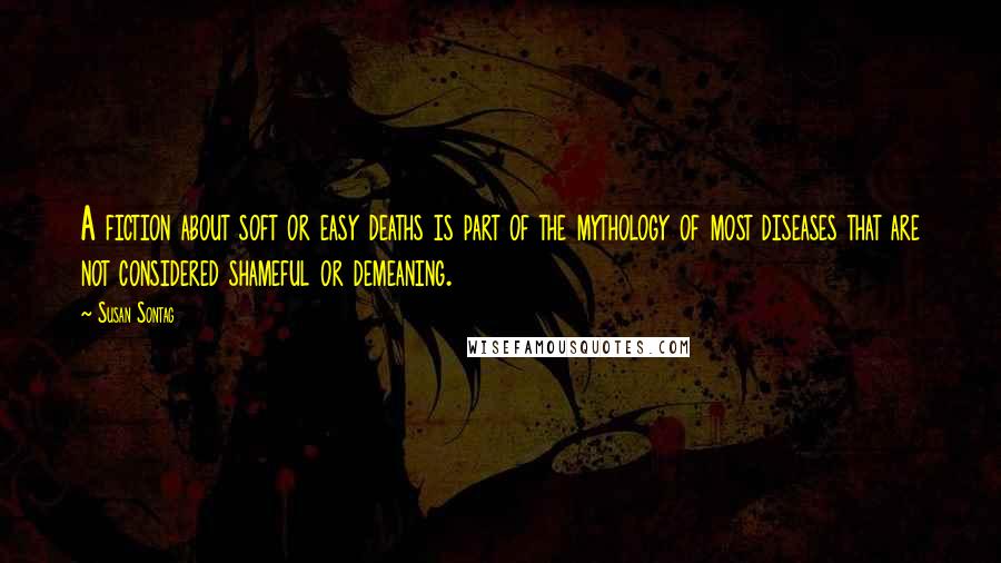 Susan Sontag Quotes: A fiction about soft or easy deaths is part of the mythology of most diseases that are not considered shameful or demeaning.