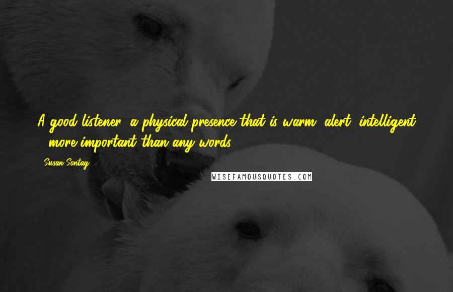 Susan Sontag Quotes: A good listener: a physical presence that is warm, alert, intelligent - more important than any words.