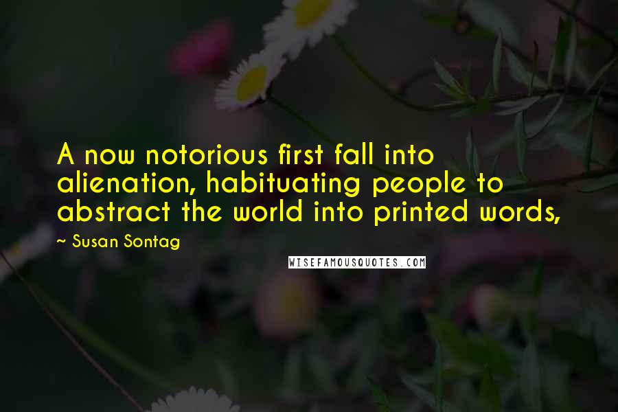 Susan Sontag Quotes: A now notorious first fall into alienation, habituating people to abstract the world into printed words,