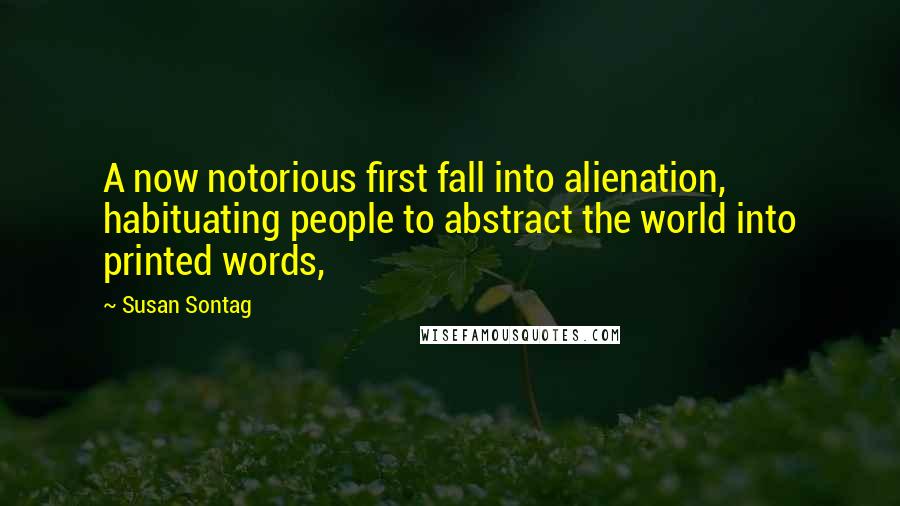 Susan Sontag Quotes: A now notorious first fall into alienation, habituating people to abstract the world into printed words,