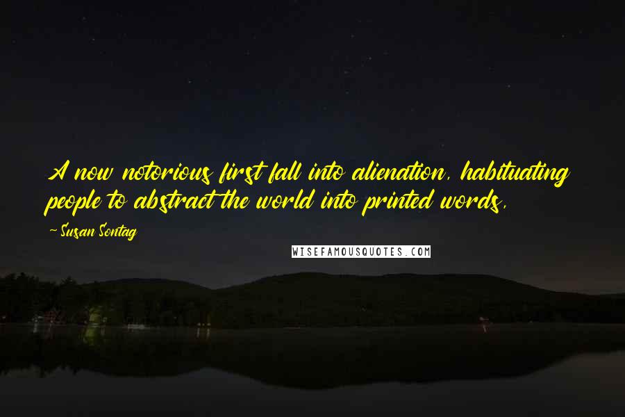 Susan Sontag Quotes: A now notorious first fall into alienation, habituating people to abstract the world into printed words,