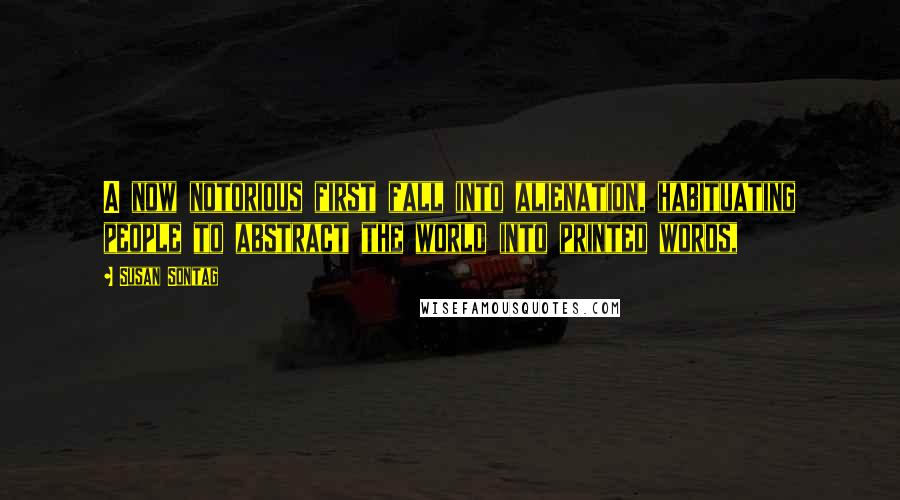 Susan Sontag Quotes: A now notorious first fall into alienation, habituating people to abstract the world into printed words,