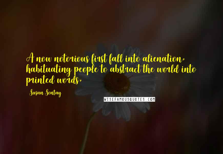 Susan Sontag Quotes: A now notorious first fall into alienation, habituating people to abstract the world into printed words,