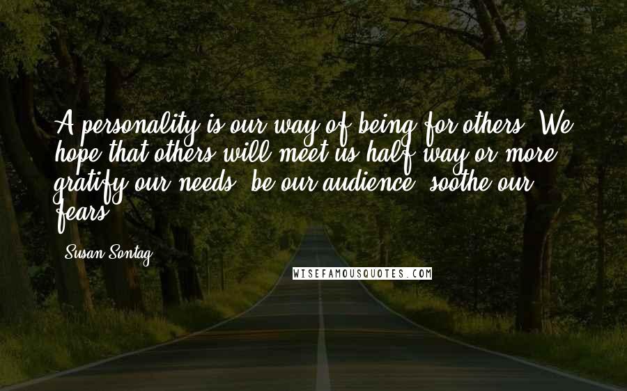 Susan Sontag Quotes: A personality is our way of being for others. We hope that others will meet us half way or more, gratify our needs, be our audience, soothe our fears.