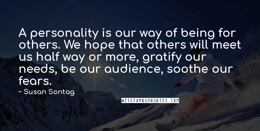 Susan Sontag Quotes: A personality is our way of being for others. We hope that others will meet us half way or more, gratify our needs, be our audience, soothe our fears.