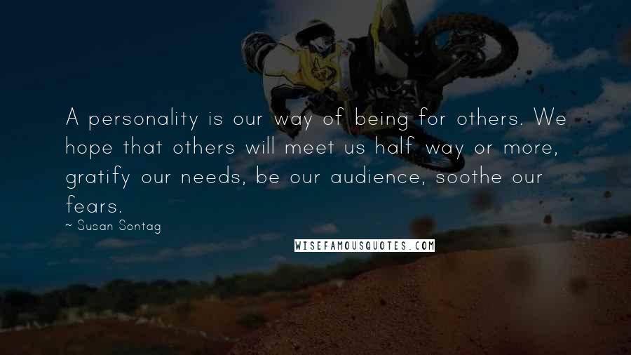 Susan Sontag Quotes: A personality is our way of being for others. We hope that others will meet us half way or more, gratify our needs, be our audience, soothe our fears.