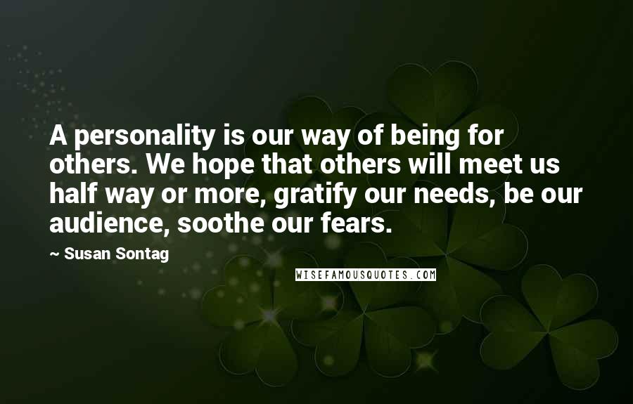 Susan Sontag Quotes: A personality is our way of being for others. We hope that others will meet us half way or more, gratify our needs, be our audience, soothe our fears.