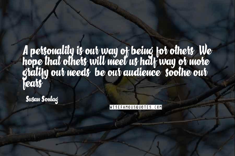 Susan Sontag Quotes: A personality is our way of being for others. We hope that others will meet us half way or more, gratify our needs, be our audience, soothe our fears.
