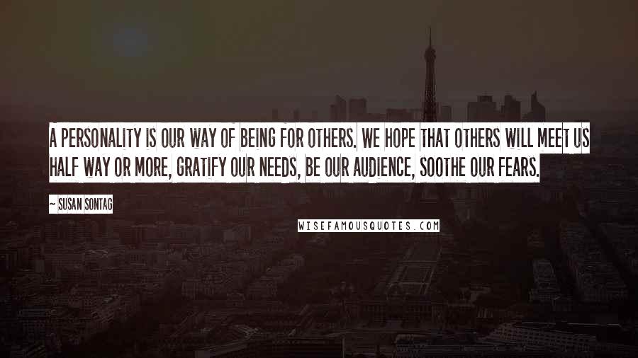 Susan Sontag Quotes: A personality is our way of being for others. We hope that others will meet us half way or more, gratify our needs, be our audience, soothe our fears.