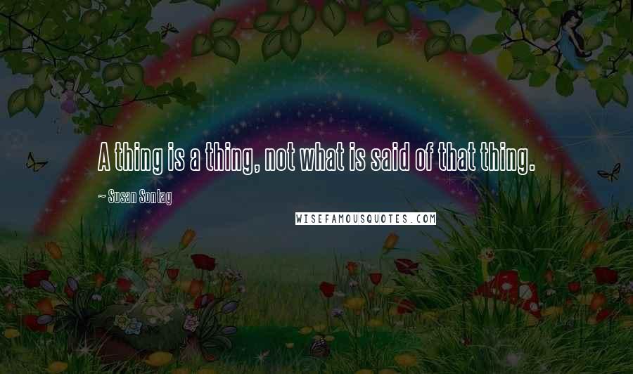 Susan Sontag Quotes: A thing is a thing, not what is said of that thing.