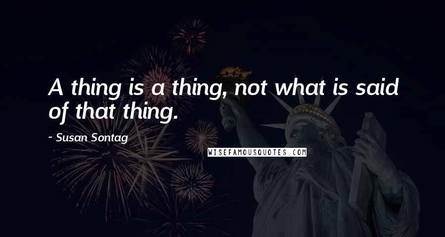 Susan Sontag Quotes: A thing is a thing, not what is said of that thing.