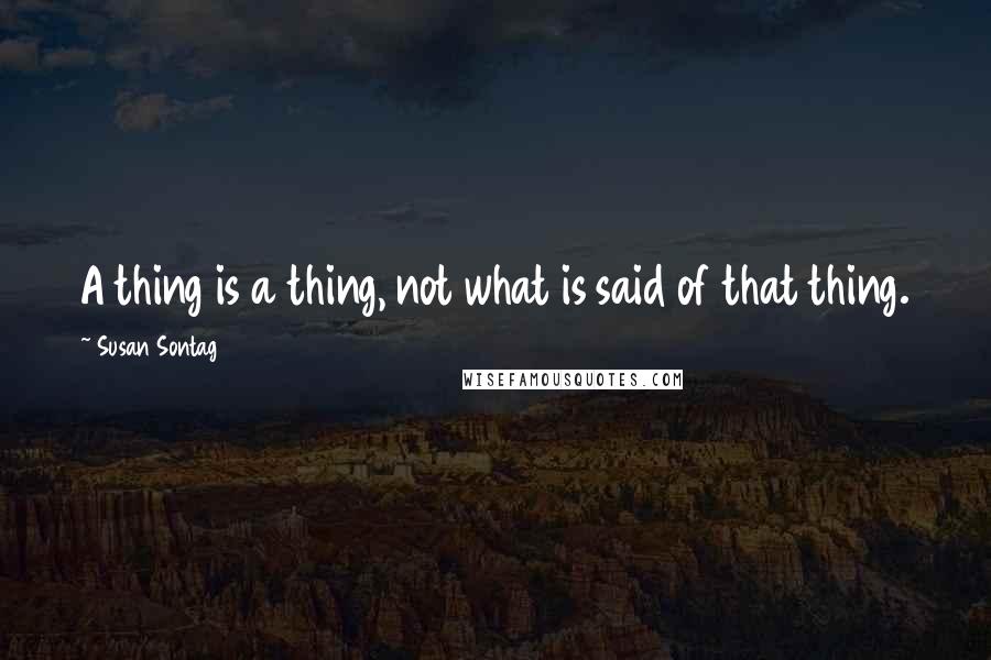 Susan Sontag Quotes: A thing is a thing, not what is said of that thing.