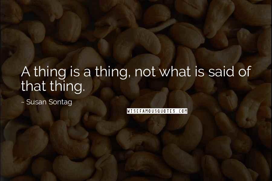 Susan Sontag Quotes: A thing is a thing, not what is said of that thing.