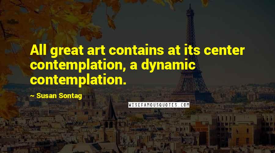 Susan Sontag Quotes: All great art contains at its center contemplation, a dynamic contemplation.