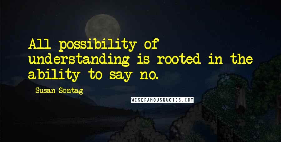 Susan Sontag Quotes: All possibility of understanding is rooted in the ability to say no.