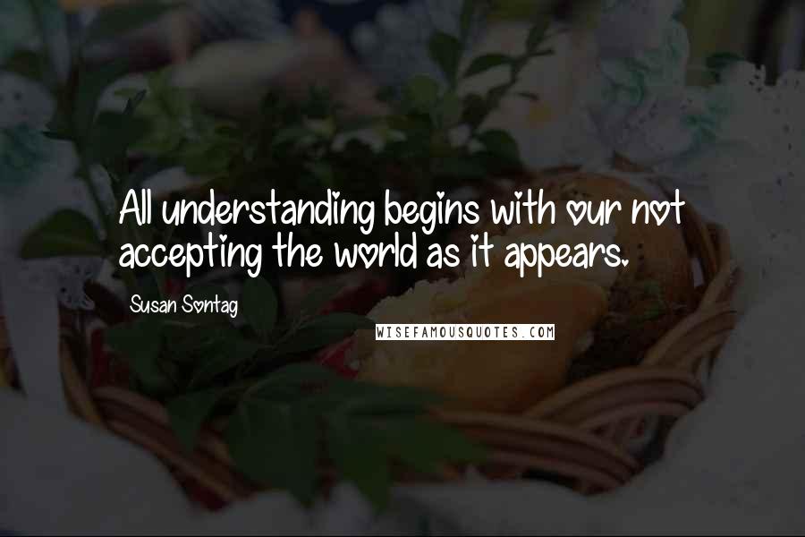Susan Sontag Quotes: All understanding begins with our not accepting the world as it appears.