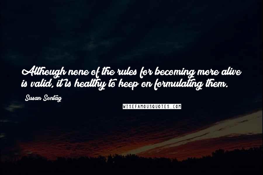 Susan Sontag Quotes: Although none of the rules for becoming more alive is valid, it is healthy to keep on formulating them.