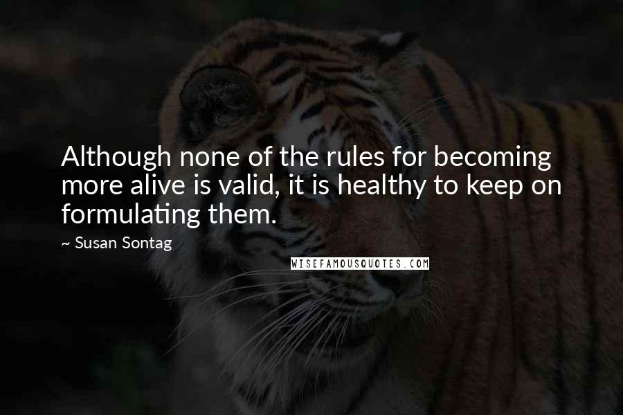 Susan Sontag Quotes: Although none of the rules for becoming more alive is valid, it is healthy to keep on formulating them.