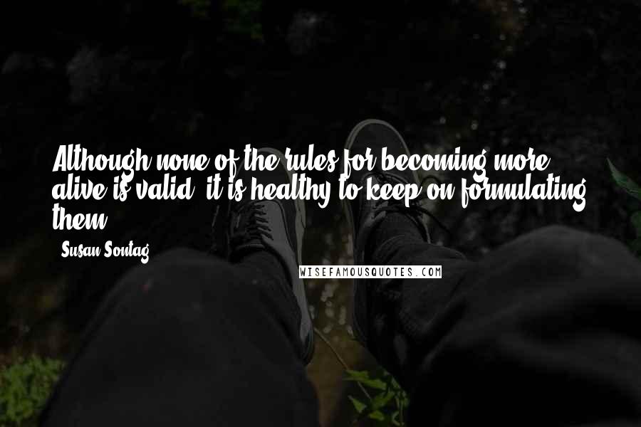 Susan Sontag Quotes: Although none of the rules for becoming more alive is valid, it is healthy to keep on formulating them.