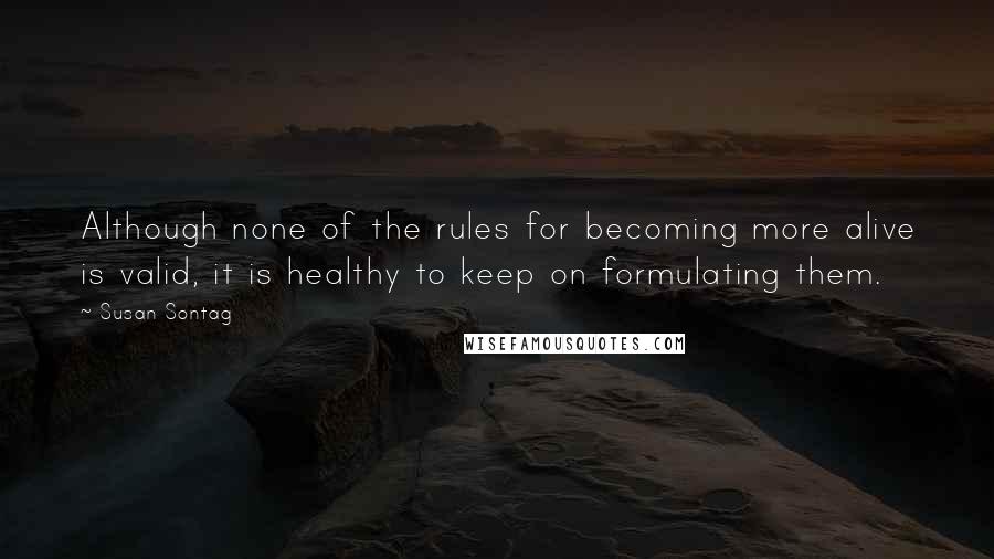 Susan Sontag Quotes: Although none of the rules for becoming more alive is valid, it is healthy to keep on formulating them.