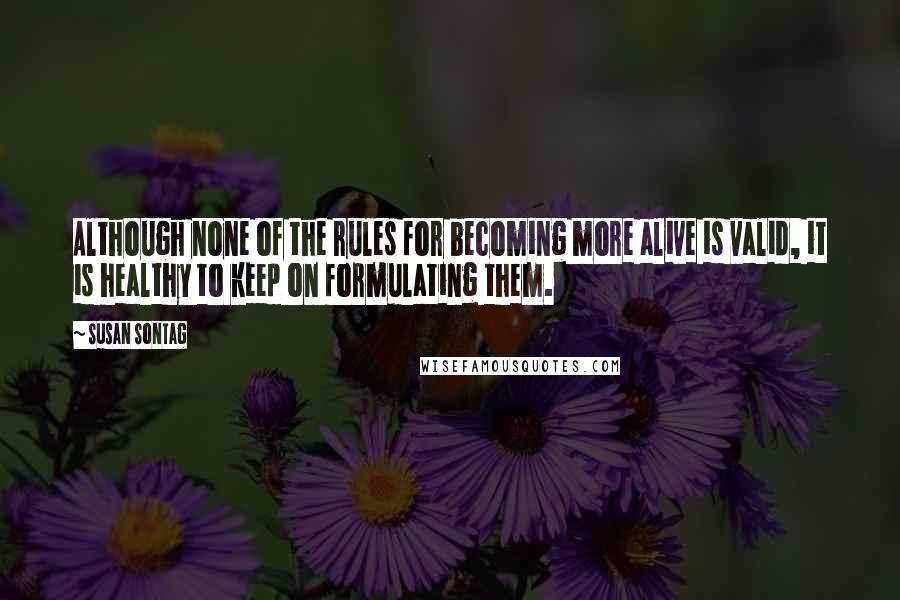 Susan Sontag Quotes: Although none of the rules for becoming more alive is valid, it is healthy to keep on formulating them.