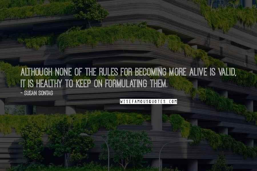 Susan Sontag Quotes: Although none of the rules for becoming more alive is valid, it is healthy to keep on formulating them.