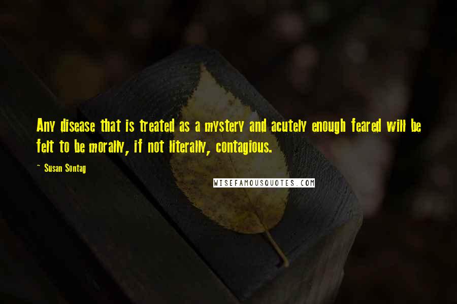 Susan Sontag Quotes: Any disease that is treated as a mystery and acutely enough feared will be felt to be morally, if not literally, contagious.