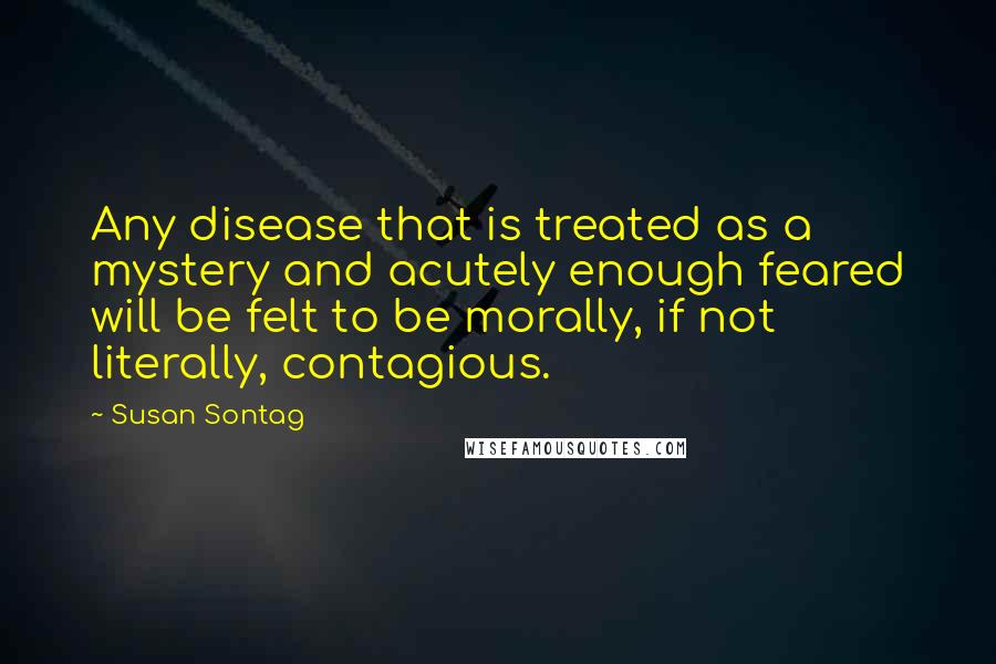 Susan Sontag Quotes: Any disease that is treated as a mystery and acutely enough feared will be felt to be morally, if not literally, contagious.