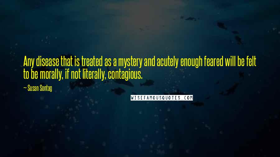 Susan Sontag Quotes: Any disease that is treated as a mystery and acutely enough feared will be felt to be morally, if not literally, contagious.