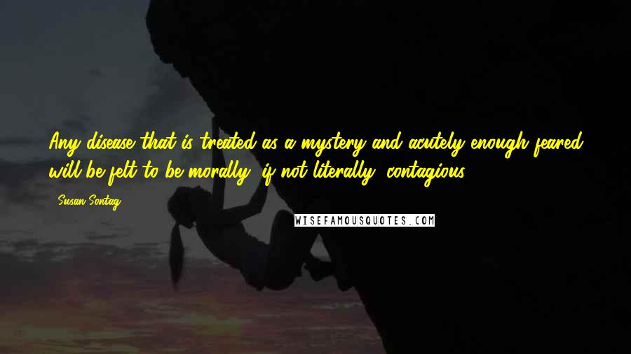 Susan Sontag Quotes: Any disease that is treated as a mystery and acutely enough feared will be felt to be morally, if not literally, contagious.