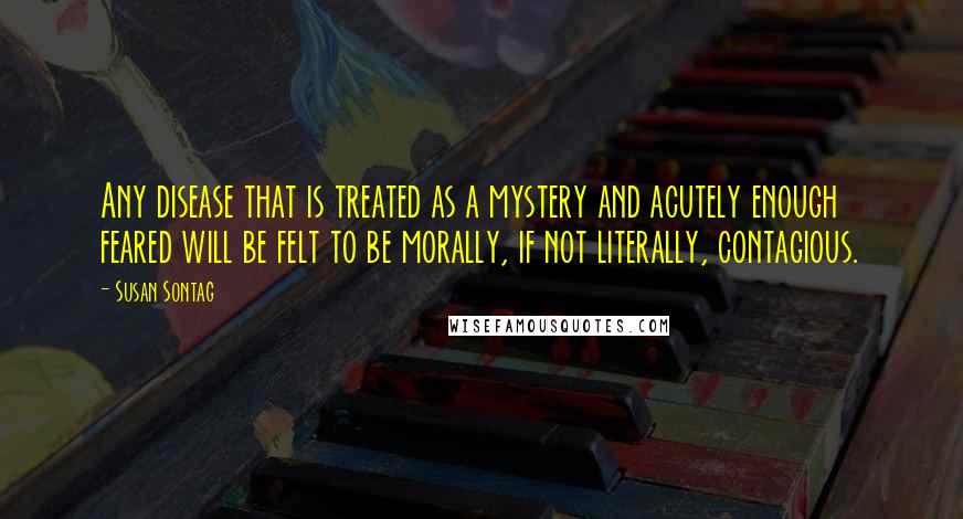 Susan Sontag Quotes: Any disease that is treated as a mystery and acutely enough feared will be felt to be morally, if not literally, contagious.
