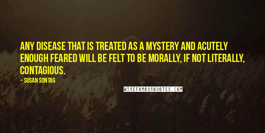 Susan Sontag Quotes: Any disease that is treated as a mystery and acutely enough feared will be felt to be morally, if not literally, contagious.