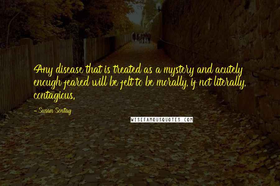 Susan Sontag Quotes: Any disease that is treated as a mystery and acutely enough feared will be felt to be morally, if not literally, contagious.