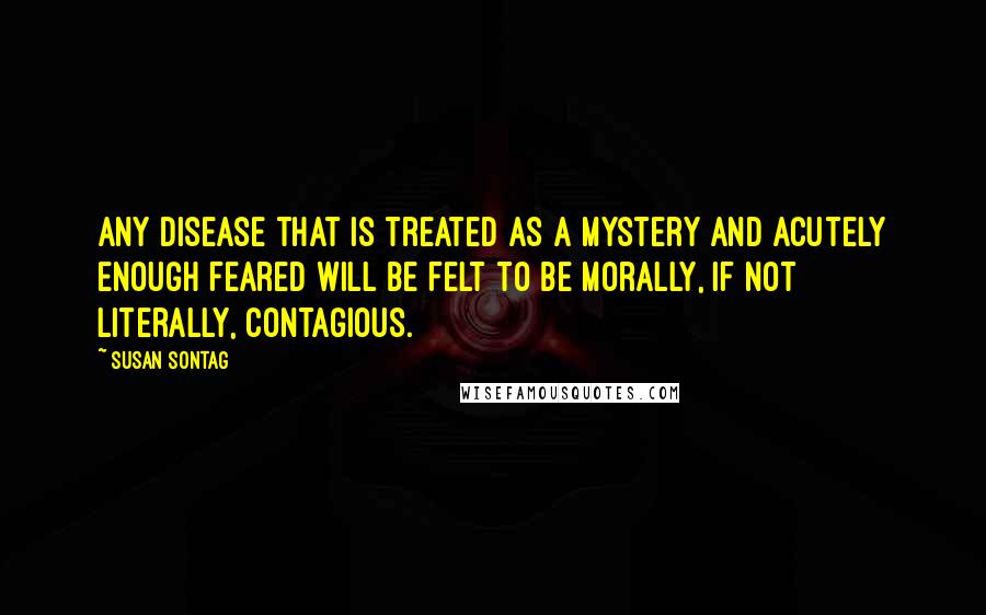 Susan Sontag Quotes: Any disease that is treated as a mystery and acutely enough feared will be felt to be morally, if not literally, contagious.