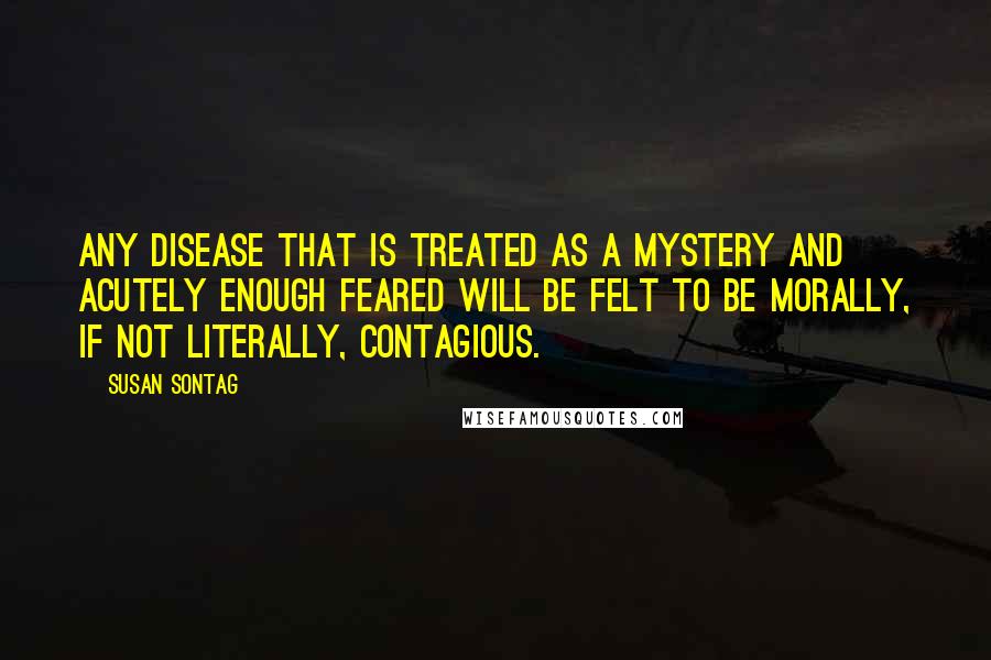 Susan Sontag Quotes: Any disease that is treated as a mystery and acutely enough feared will be felt to be morally, if not literally, contagious.