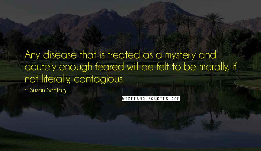 Susan Sontag Quotes: Any disease that is treated as a mystery and acutely enough feared will be felt to be morally, if not literally, contagious.