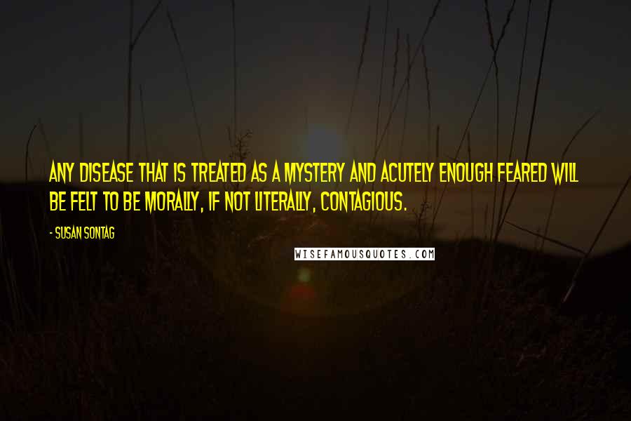 Susan Sontag Quotes: Any disease that is treated as a mystery and acutely enough feared will be felt to be morally, if not literally, contagious.