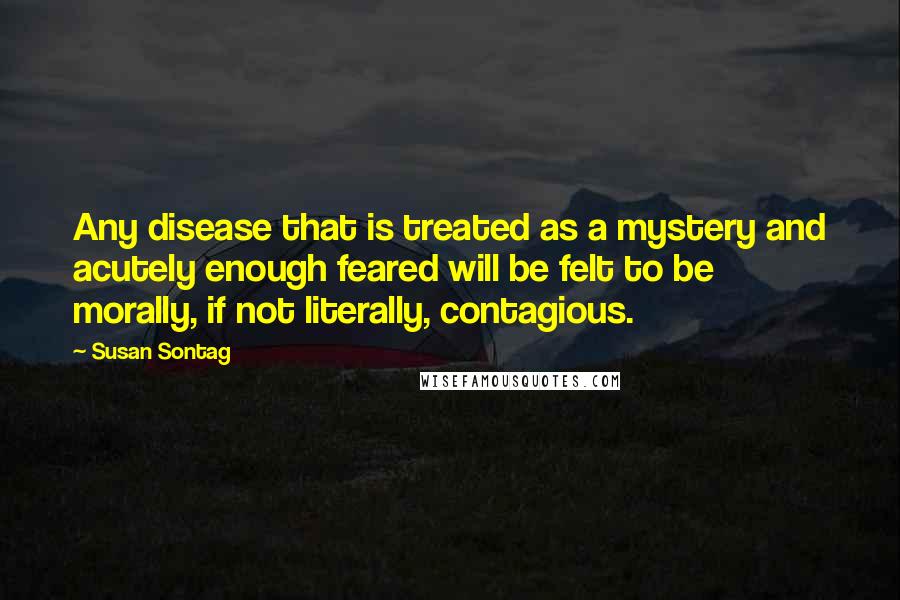 Susan Sontag Quotes: Any disease that is treated as a mystery and acutely enough feared will be felt to be morally, if not literally, contagious.