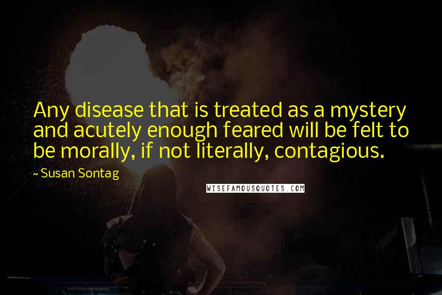 Susan Sontag Quotes: Any disease that is treated as a mystery and acutely enough feared will be felt to be morally, if not literally, contagious.