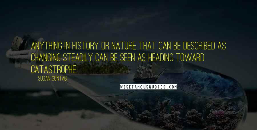 Susan Sontag Quotes: Anything in history or nature that can be described as changing steadily can be seen as heading toward catastrophe.
