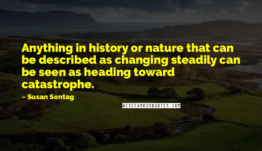 Susan Sontag Quotes: Anything in history or nature that can be described as changing steadily can be seen as heading toward catastrophe.