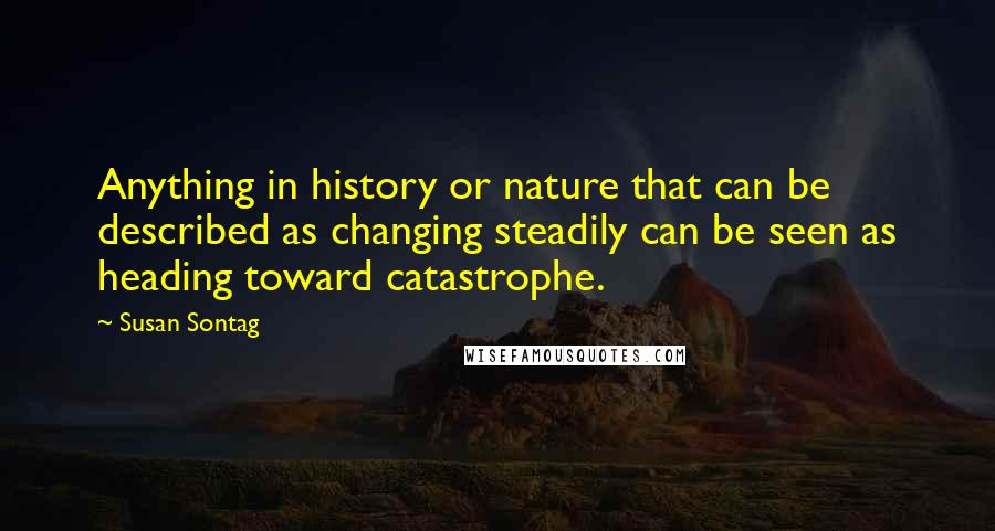 Susan Sontag Quotes: Anything in history or nature that can be described as changing steadily can be seen as heading toward catastrophe.